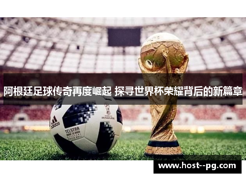 阿根廷足球传奇再度崛起 探寻世界杯荣耀背后的新篇章